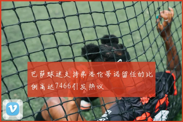 巴萨球迷支持弗洛伦蒂诺留任的比例高达7466引发热议