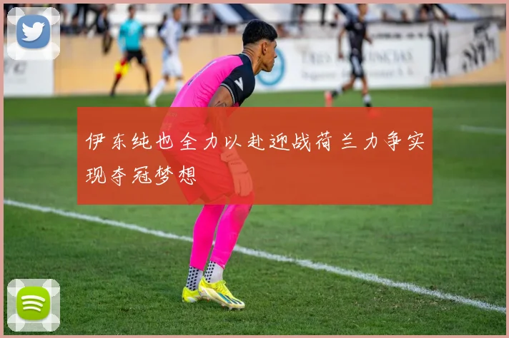 伊东纯也全力以赴迎战荷兰力争实现夺冠梦想