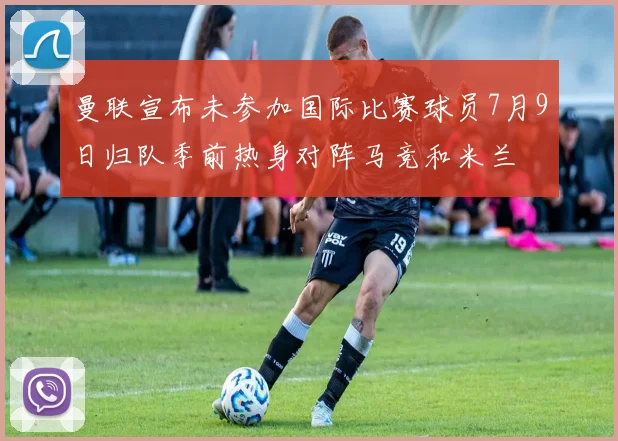 曼联宣布未参加国际比赛球员7月9日归队季前热身对阵马竞和米兰