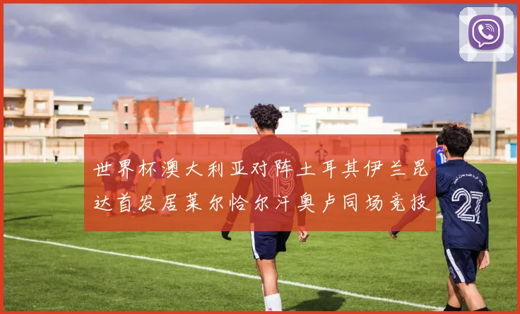 世界杯澳大利亚对阵土耳其伊兰昆达首发居莱尔恰尔汗奥卢同场竞技