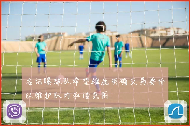 名记曝球队希望雄鹿明确交易要价以维护队内和谐氛围