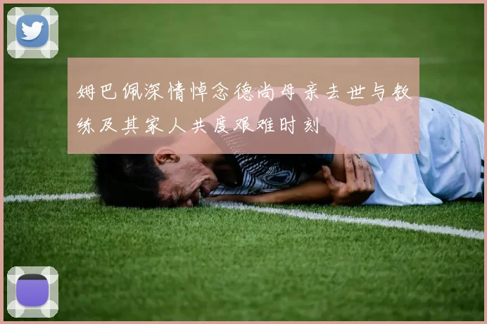 姆巴佩深情悼念德尚母亲去世与教练及其家人共度艰难时刻