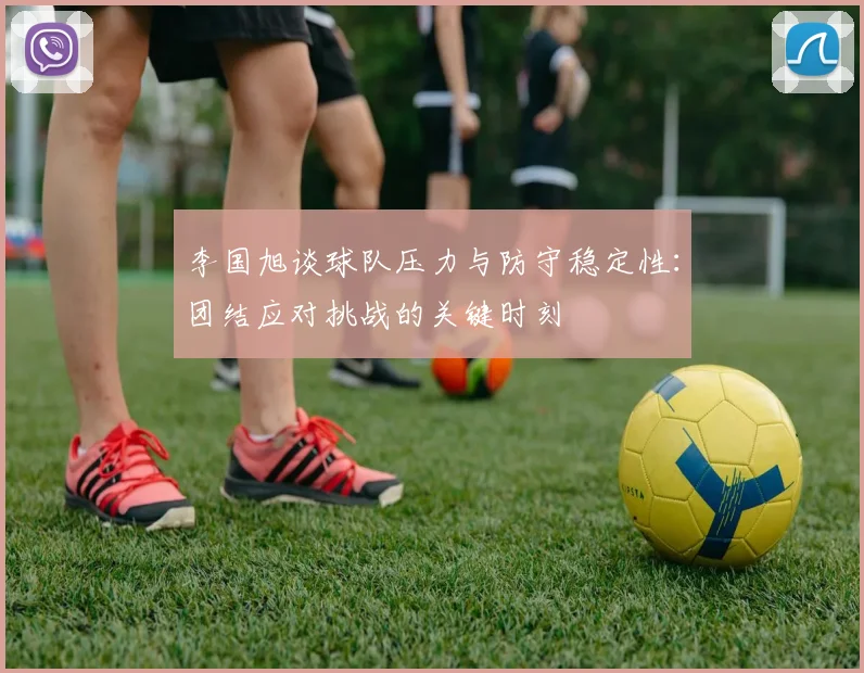 李国旭谈球队压力与防守稳定性：团结应对挑战的关键时刻