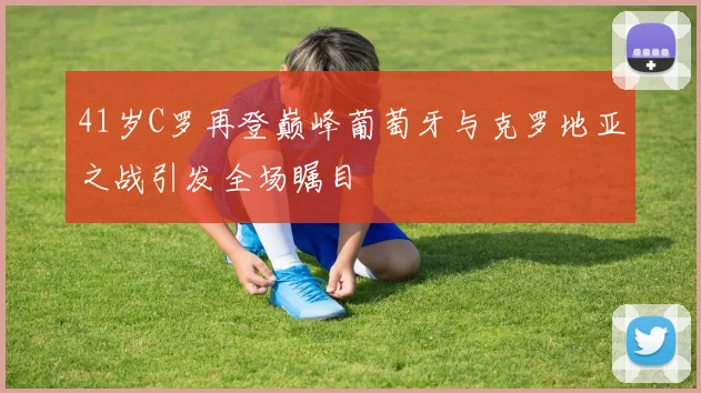 41岁C罗再登巅峰葡萄牙与克罗地亚之战引发全场瞩目