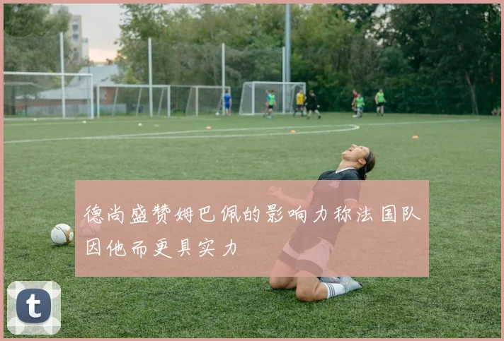 德尚盛赞姆巴佩的影响力称法国队因他而更具实力