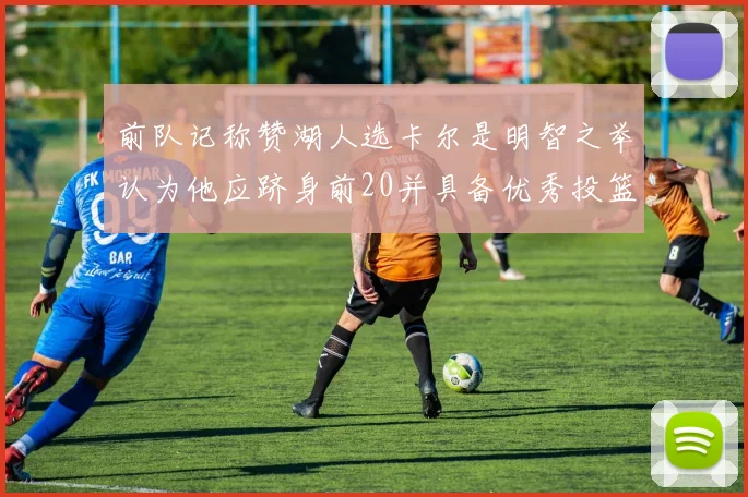 前队记称赞湖人选卡尔是明智之举认为他应跻身前20并具备优秀投篮和防守能力