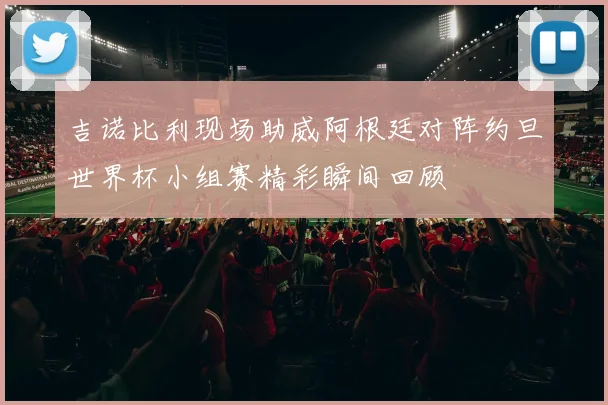 吉诺比利现场助威阿根廷对阵约旦世界杯小组赛精彩瞬间回顾