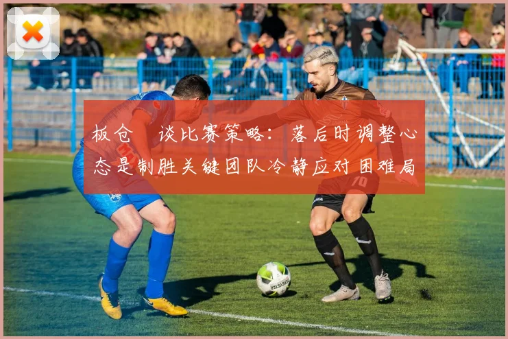 板仓滉谈比赛策略：落后时调整心态是制胜关键团队冷静应对困难局面